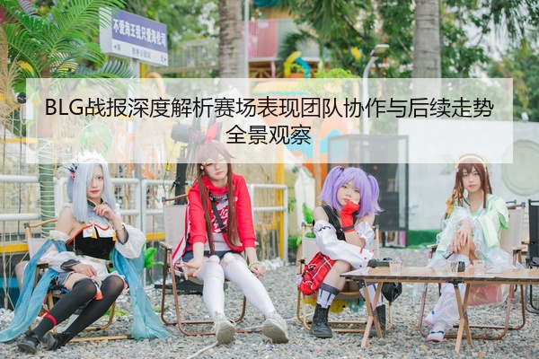 BLG战报深度解析赛场表现团队协作与后续走势全景观察