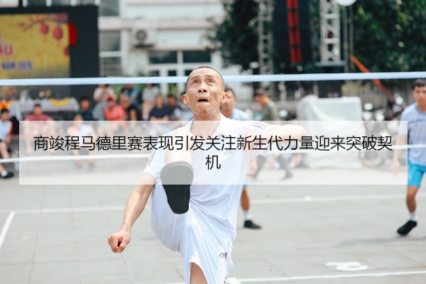 商竣程马德里赛表现引发关注新生代力量迎来突破契机