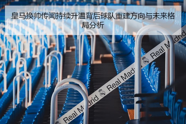 皇马换帅传闻持续升温背后球队重建方向与未来格局分析