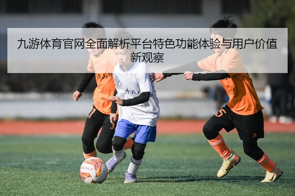 九游体育官网全面解析平台特色功能体验与用户价值新观察